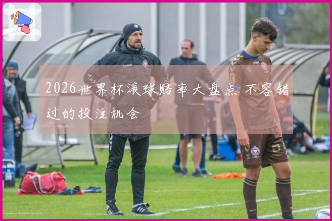 2026世界杯滚球赔率大盘点 不容错过的投注机会