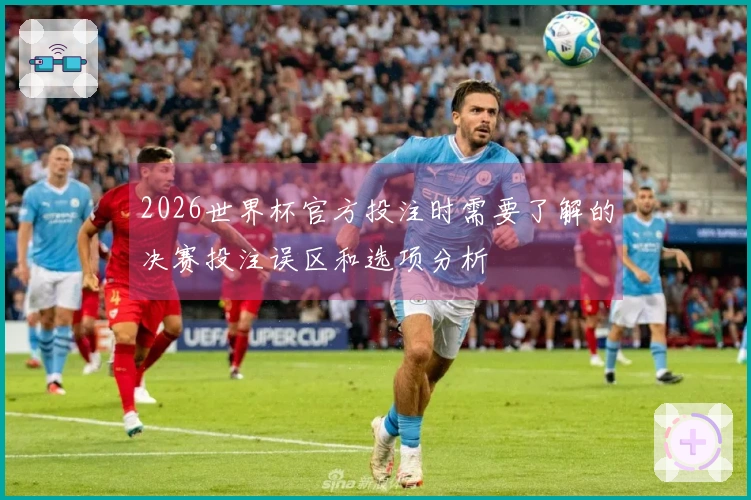 2026世界杯官方投注时需要了解的决赛投注误区和选项分析
