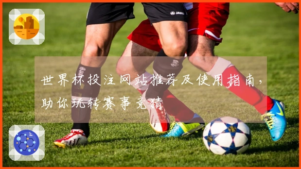 世界杯投注网站推荐及使用指南，助你玩转赛事竞猜