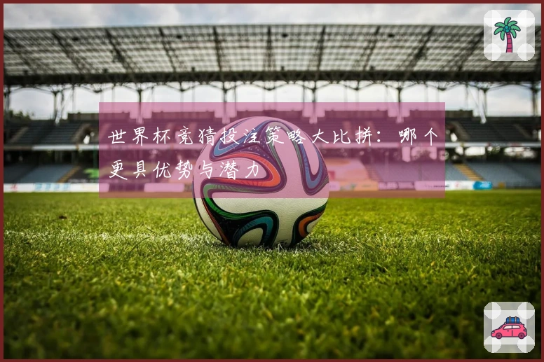 世界杯竞猜投注策略大比拼：哪个更具优势与潜力